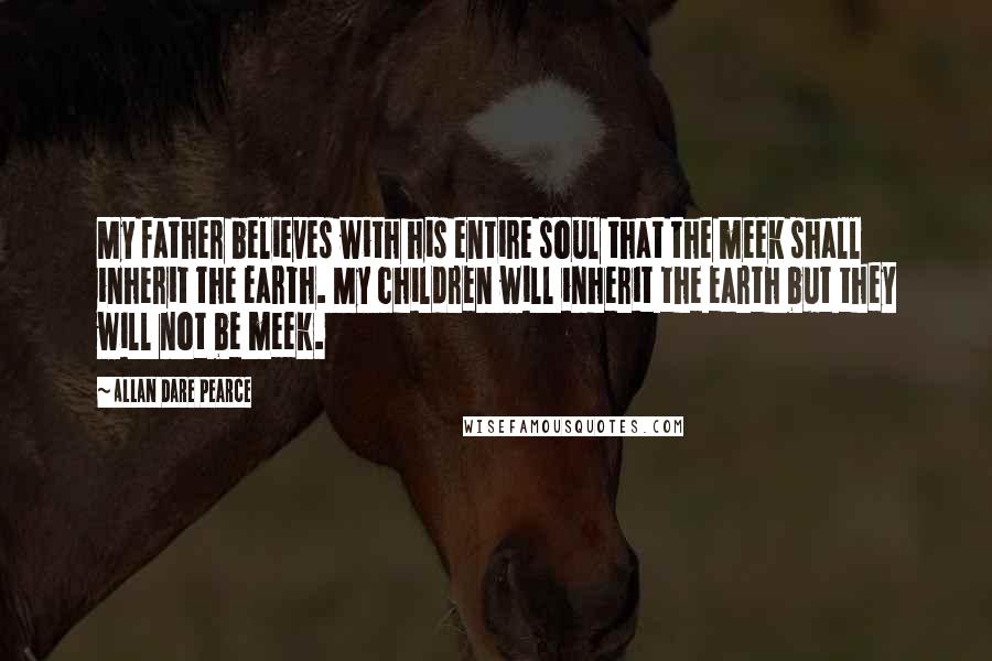 Allan Dare Pearce Quotes: My father believes with his entire soul that the meek shall inherit the earth. My children will inherit the earth but they will not be meek.