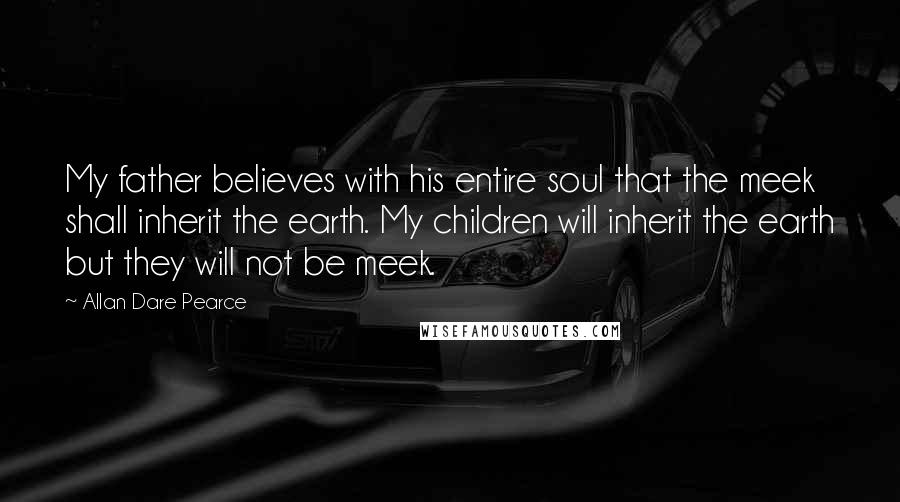 Allan Dare Pearce Quotes: My father believes with his entire soul that the meek shall inherit the earth. My children will inherit the earth but they will not be meek.