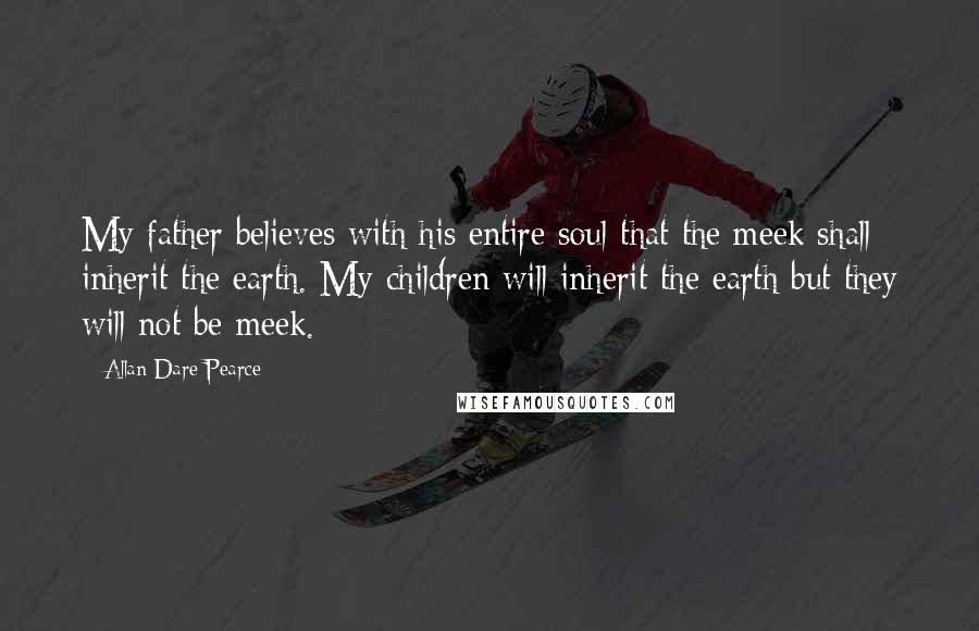 Allan Dare Pearce Quotes: My father believes with his entire soul that the meek shall inherit the earth. My children will inherit the earth but they will not be meek.