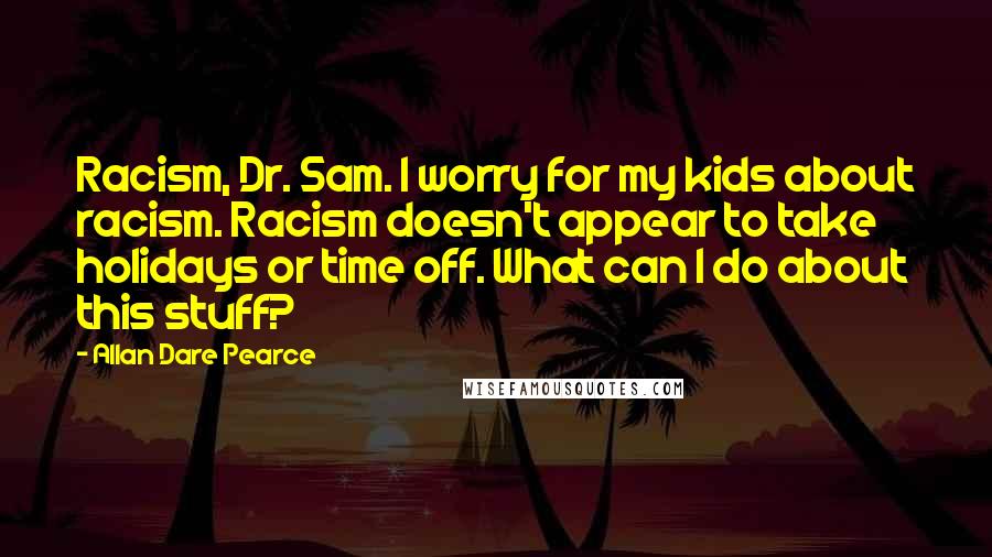 Allan Dare Pearce Quotes: Racism, Dr. Sam. I worry for my kids about racism. Racism doesn't appear to take holidays or time off. What can I do about this stuff?