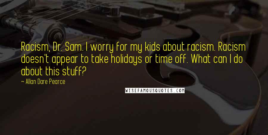 Allan Dare Pearce Quotes: Racism, Dr. Sam. I worry for my kids about racism. Racism doesn't appear to take holidays or time off. What can I do about this stuff?