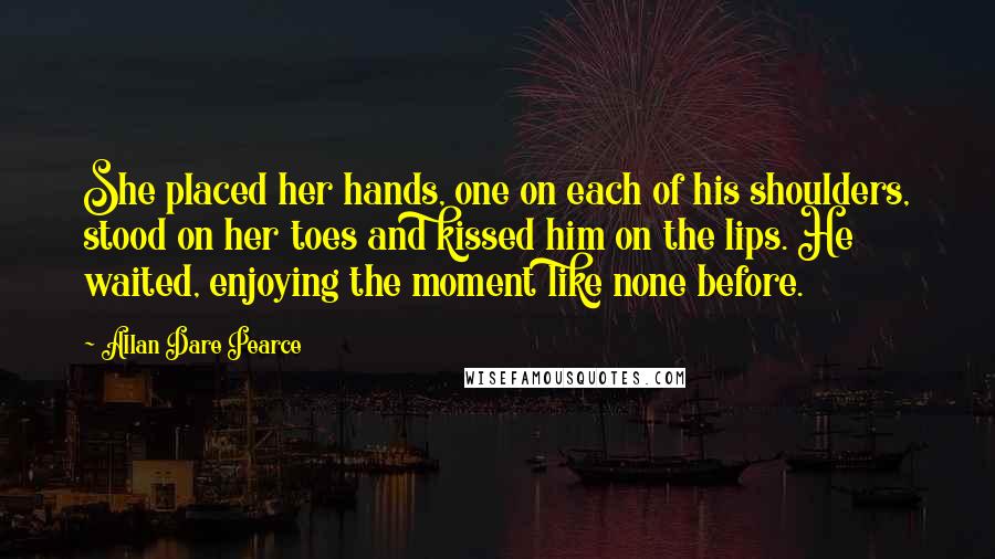 Allan Dare Pearce Quotes: She placed her hands, one on each of his shoulders, stood on her toes and kissed him on the lips. He waited, enjoying the moment like none before.