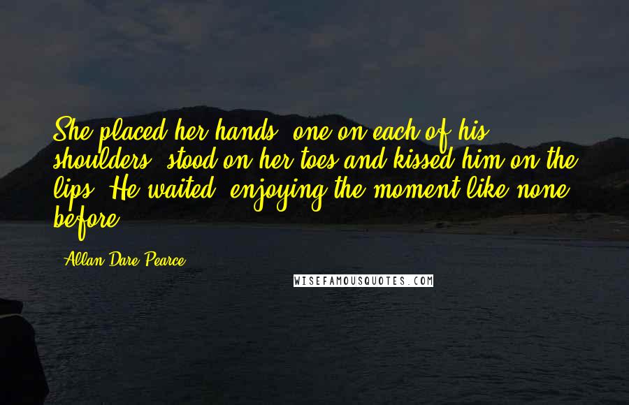 Allan Dare Pearce Quotes: She placed her hands, one on each of his shoulders, stood on her toes and kissed him on the lips. He waited, enjoying the moment like none before.