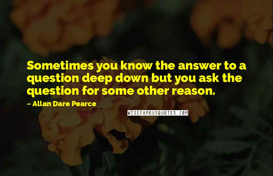Allan Dare Pearce Quotes: Sometimes you know the answer to a question deep down but you ask the question for some other reason.