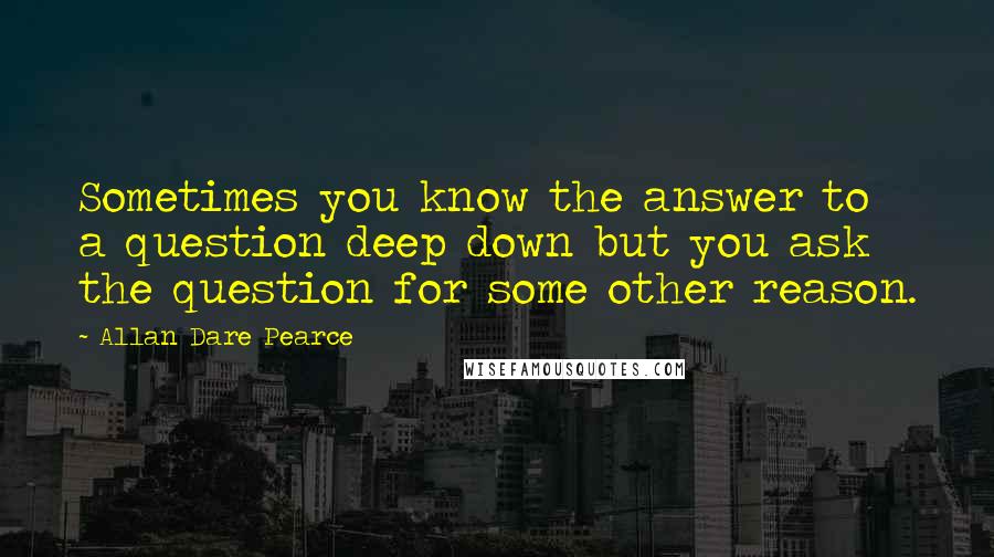 Allan Dare Pearce Quotes: Sometimes you know the answer to a question deep down but you ask the question for some other reason.