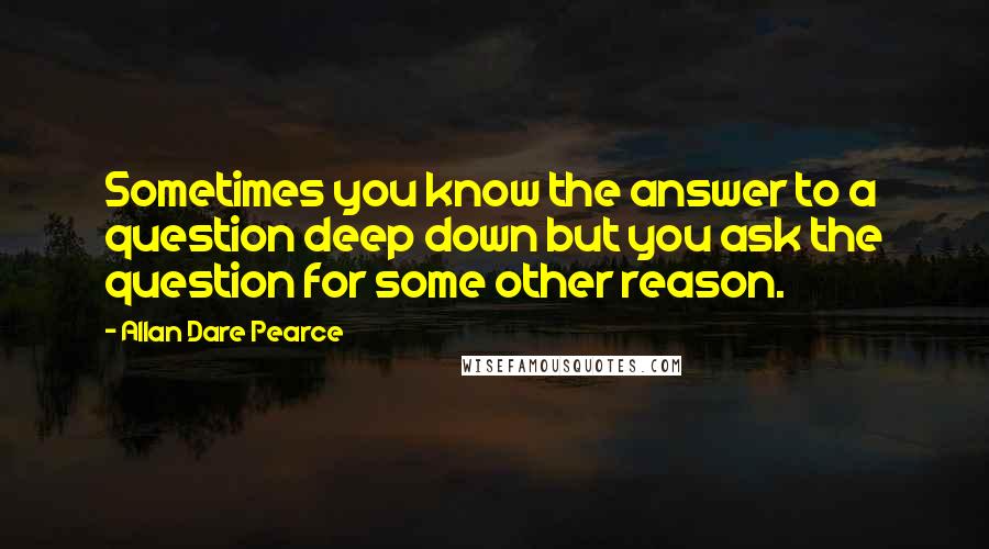 Allan Dare Pearce Quotes: Sometimes you know the answer to a question deep down but you ask the question for some other reason.