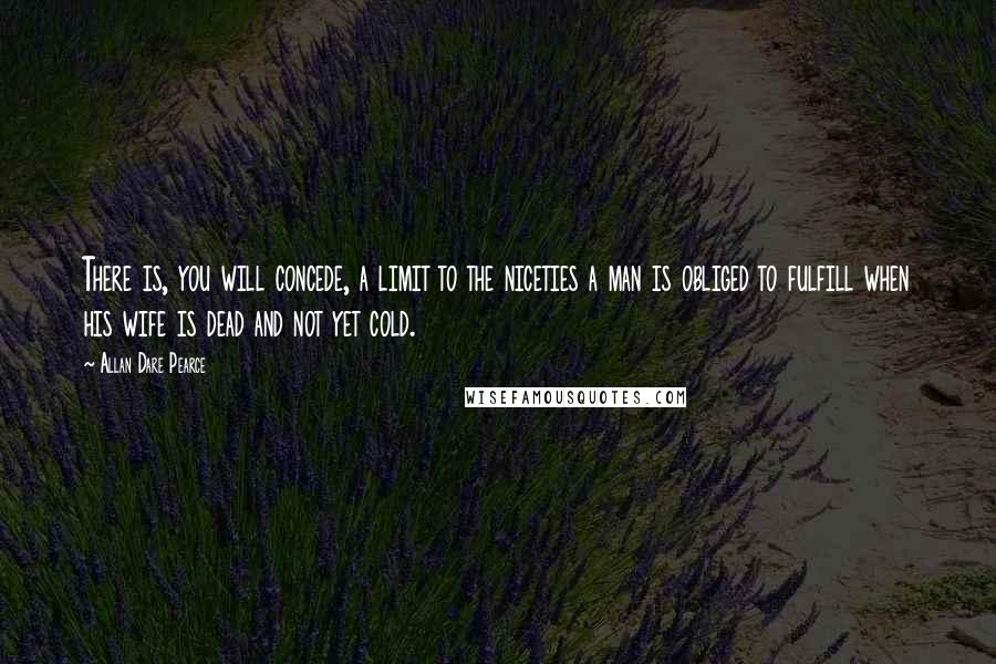 Allan Dare Pearce Quotes: There is, you will concede, a limit to the niceties a man is obliged to fulfill when his wife is dead and not yet cold.