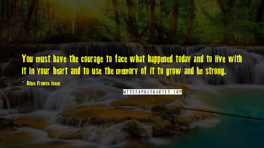 Allan Frewin Jones Quotes: You must have the courage to face what happened today and to live with it in your heart and to use the memory of it to grow and be strong.
