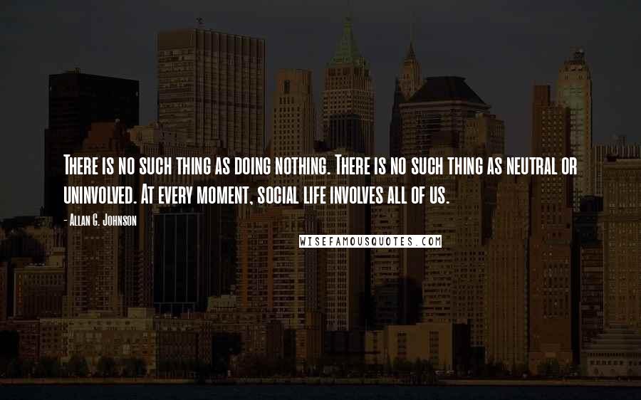 Allan G. Johnson Quotes: There is no such thing as doing nothing. There is no such thing as neutral or uninvolved. At every moment, social life involves all of us.