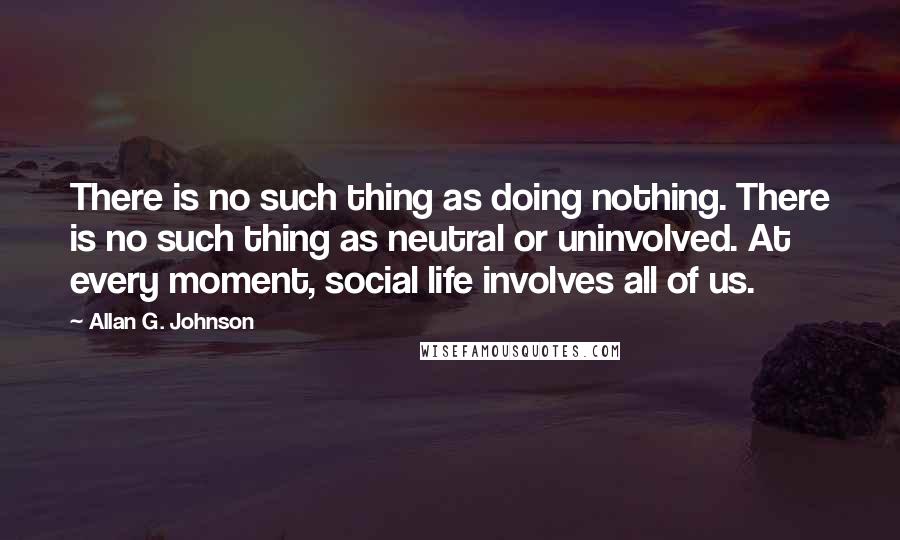 Allan G. Johnson Quotes: There is no such thing as doing nothing. There is no such thing as neutral or uninvolved. At every moment, social life involves all of us.