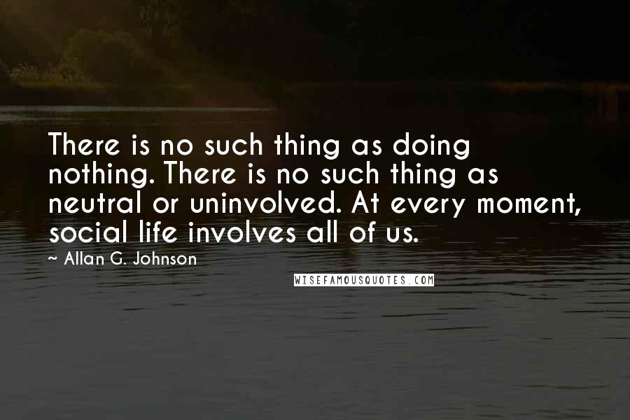 Allan G. Johnson Quotes: There is no such thing as doing nothing. There is no such thing as neutral or uninvolved. At every moment, social life involves all of us.