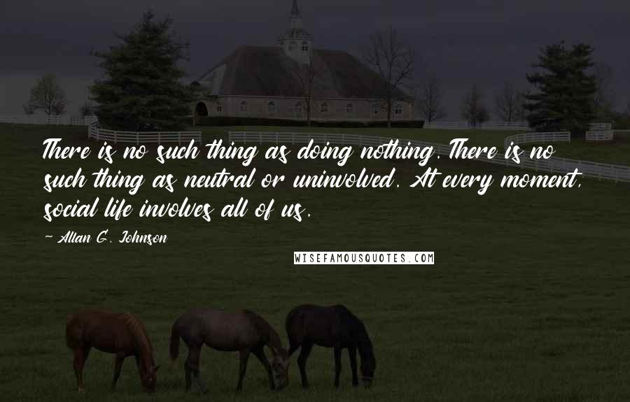 Allan G. Johnson Quotes: There is no such thing as doing nothing. There is no such thing as neutral or uninvolved. At every moment, social life involves all of us.