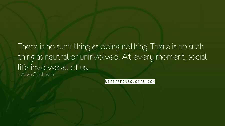 Allan G. Johnson Quotes: There is no such thing as doing nothing. There is no such thing as neutral or uninvolved. At every moment, social life involves all of us.