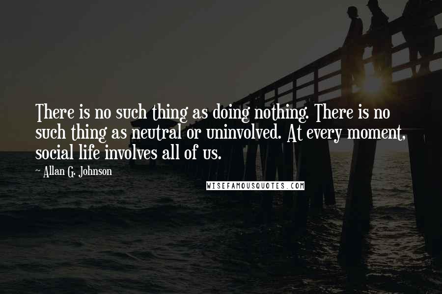 Allan G. Johnson Quotes: There is no such thing as doing nothing. There is no such thing as neutral or uninvolved. At every moment, social life involves all of us.