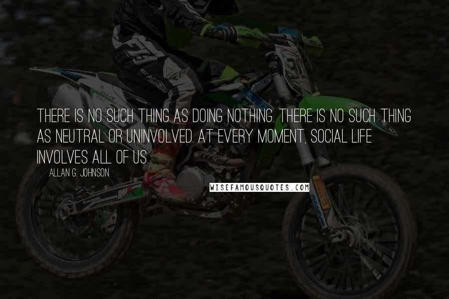 Allan G. Johnson Quotes: There is no such thing as doing nothing. There is no such thing as neutral or uninvolved. At every moment, social life involves all of us.