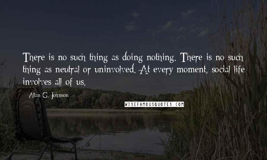 Allan G. Johnson Quotes: There is no such thing as doing nothing. There is no such thing as neutral or uninvolved. At every moment, social life involves all of us.