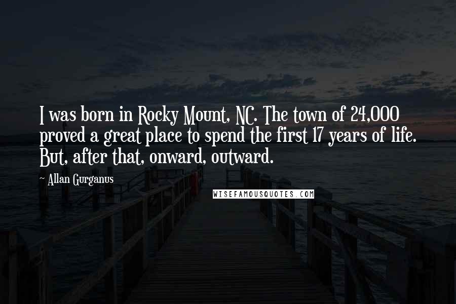 Allan Gurganus Quotes: I was born in Rocky Mount, NC. The town of 24,000 proved a great place to spend the first 17 years of life. But, after that, onward, outward.