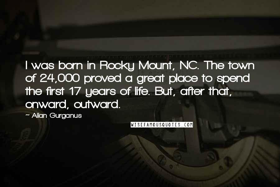 Allan Gurganus Quotes: I was born in Rocky Mount, NC. The town of 24,000 proved a great place to spend the first 17 years of life. But, after that, onward, outward.