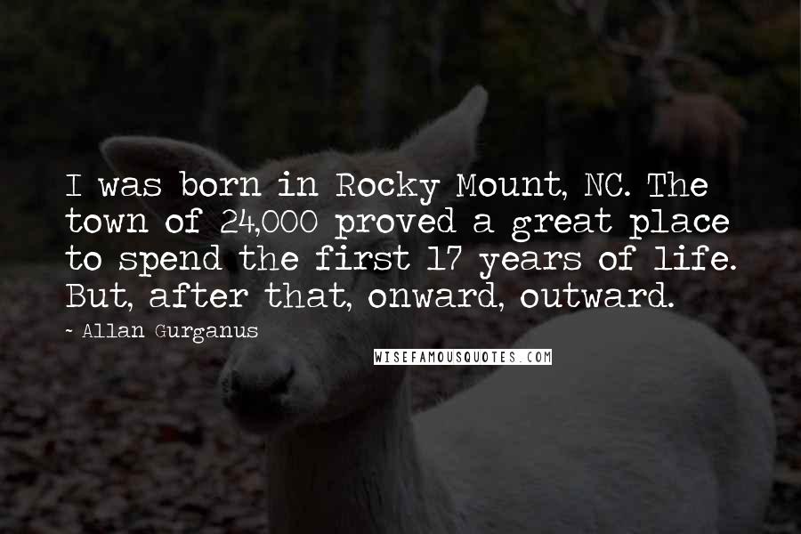 Allan Gurganus Quotes: I was born in Rocky Mount, NC. The town of 24,000 proved a great place to spend the first 17 years of life. But, after that, onward, outward.