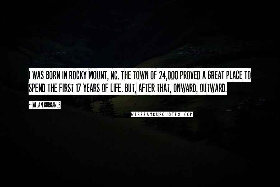 Allan Gurganus Quotes: I was born in Rocky Mount, NC. The town of 24,000 proved a great place to spend the first 17 years of life. But, after that, onward, outward.