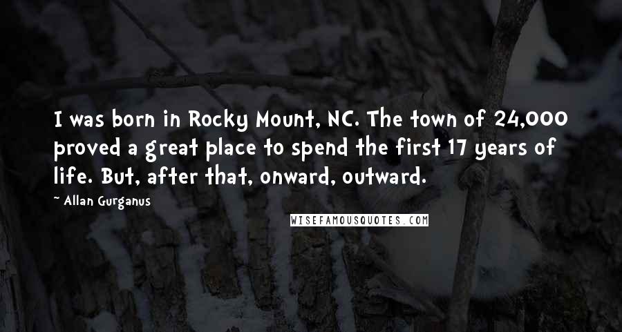 Allan Gurganus Quotes: I was born in Rocky Mount, NC. The town of 24,000 proved a great place to spend the first 17 years of life. But, after that, onward, outward.