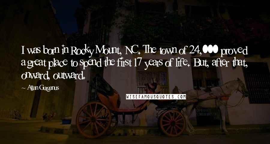 Allan Gurganus Quotes: I was born in Rocky Mount, NC. The town of 24,000 proved a great place to spend the first 17 years of life. But, after that, onward, outward.