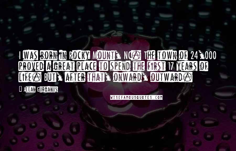 Allan Gurganus Quotes: I was born in Rocky Mount, NC. The town of 24,000 proved a great place to spend the first 17 years of life. But, after that, onward, outward.