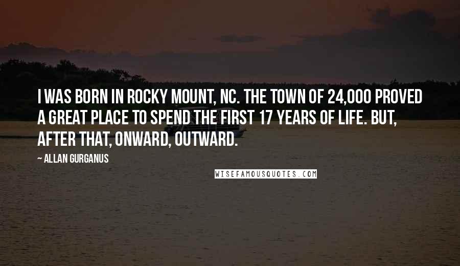 Allan Gurganus Quotes: I was born in Rocky Mount, NC. The town of 24,000 proved a great place to spend the first 17 years of life. But, after that, onward, outward.