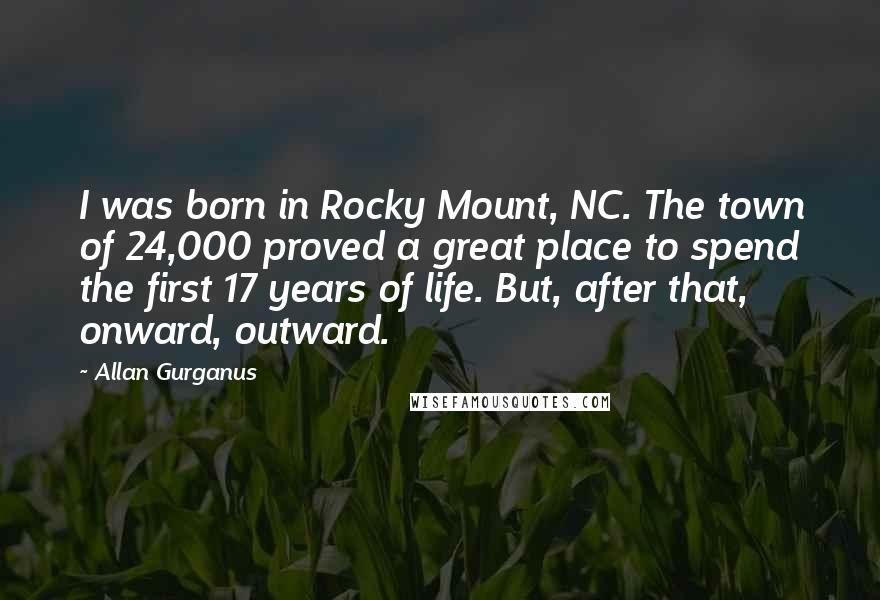 Allan Gurganus Quotes: I was born in Rocky Mount, NC. The town of 24,000 proved a great place to spend the first 17 years of life. But, after that, onward, outward.