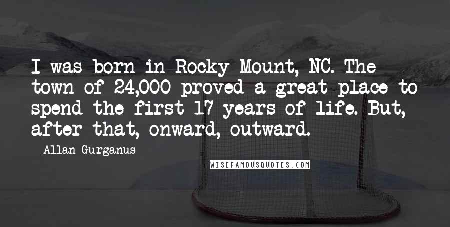 Allan Gurganus Quotes: I was born in Rocky Mount, NC. The town of 24,000 proved a great place to spend the first 17 years of life. But, after that, onward, outward.