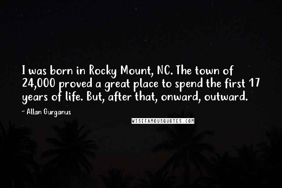 Allan Gurganus Quotes: I was born in Rocky Mount, NC. The town of 24,000 proved a great place to spend the first 17 years of life. But, after that, onward, outward.