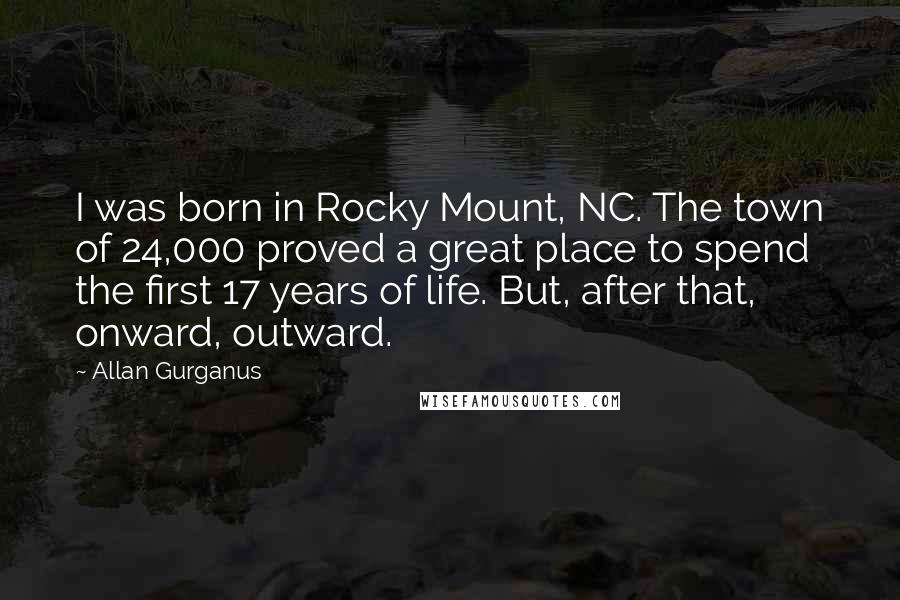 Allan Gurganus Quotes: I was born in Rocky Mount, NC. The town of 24,000 proved a great place to spend the first 17 years of life. But, after that, onward, outward.