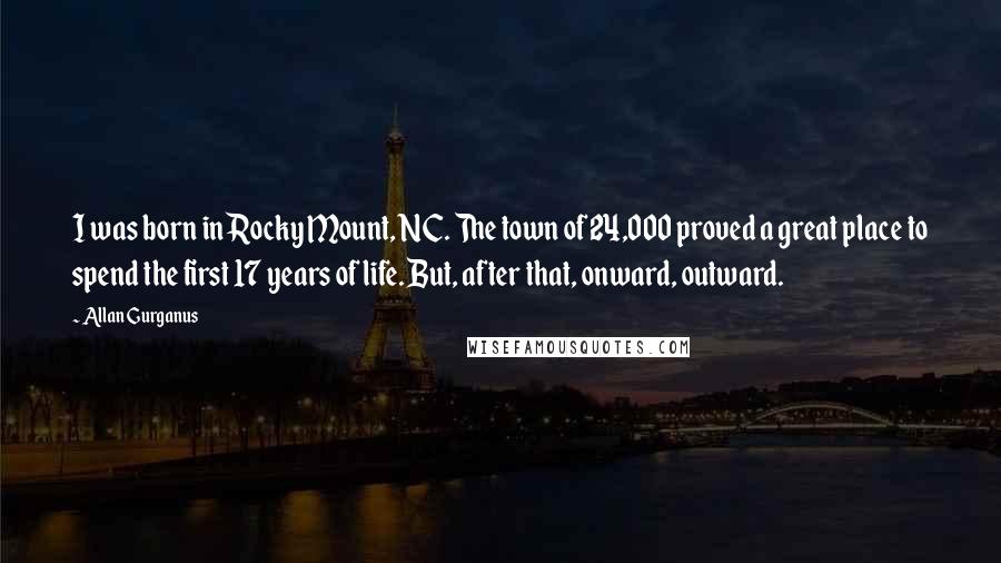 Allan Gurganus Quotes: I was born in Rocky Mount, NC. The town of 24,000 proved a great place to spend the first 17 years of life. But, after that, onward, outward.