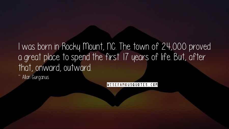 Allan Gurganus Quotes: I was born in Rocky Mount, NC. The town of 24,000 proved a great place to spend the first 17 years of life. But, after that, onward, outward.