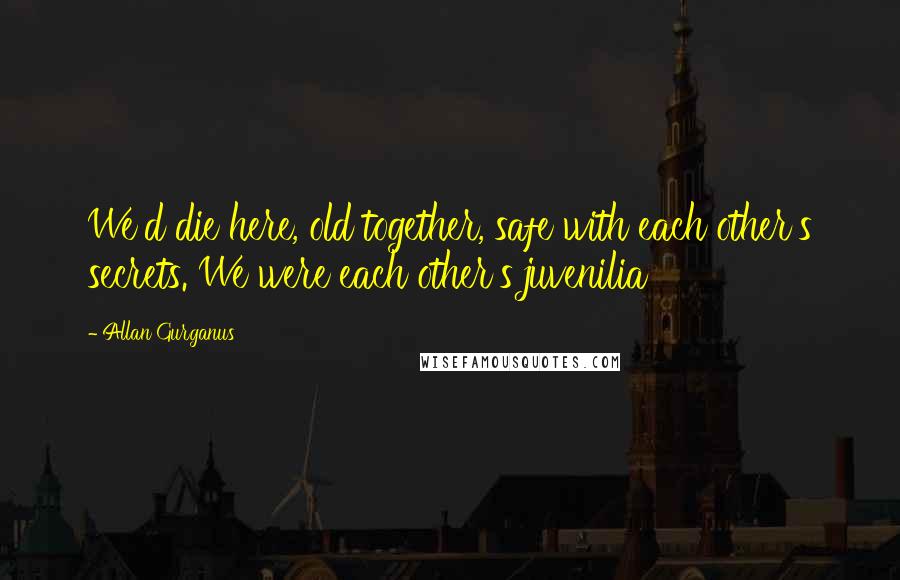 Allan Gurganus Quotes: We'd die here, old together, safe with each other's secrets. We were each other's juvenilia