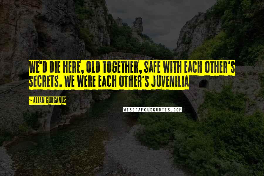 Allan Gurganus Quotes: We'd die here, old together, safe with each other's secrets. We were each other's juvenilia