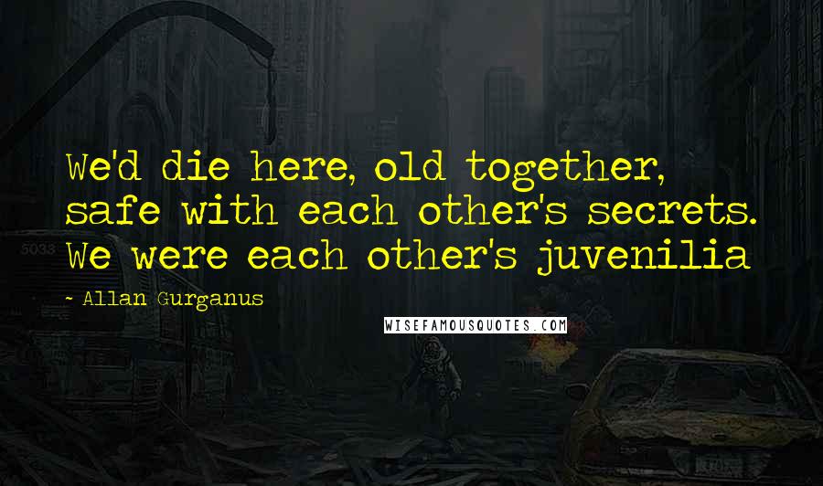 Allan Gurganus Quotes: We'd die here, old together, safe with each other's secrets. We were each other's juvenilia