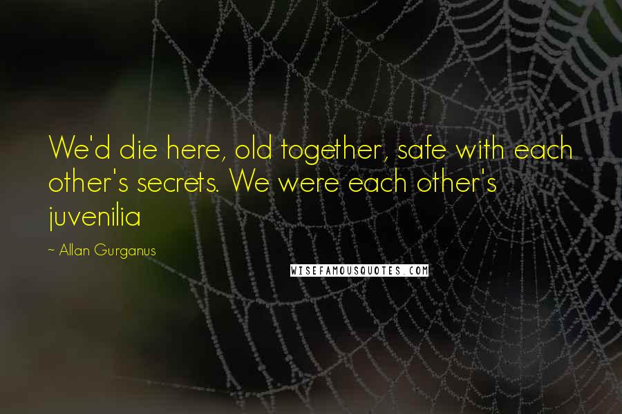 Allan Gurganus Quotes: We'd die here, old together, safe with each other's secrets. We were each other's juvenilia