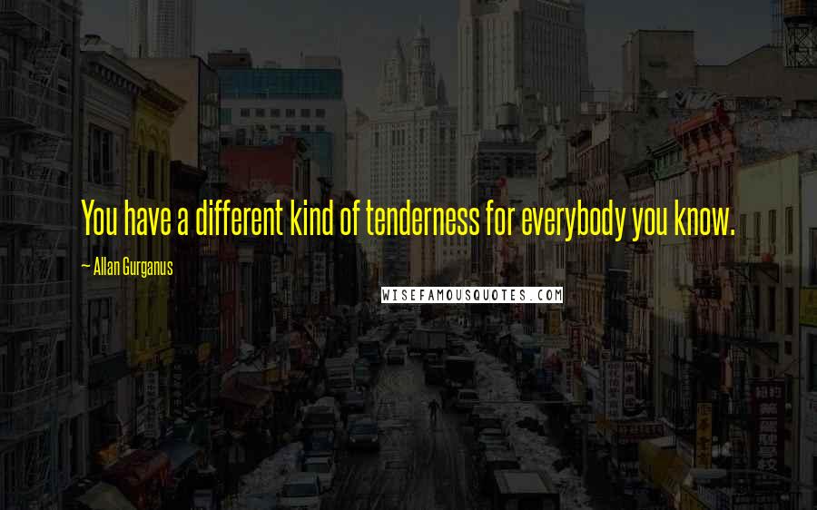 Allan Gurganus Quotes: You have a different kind of tenderness for everybody you know.