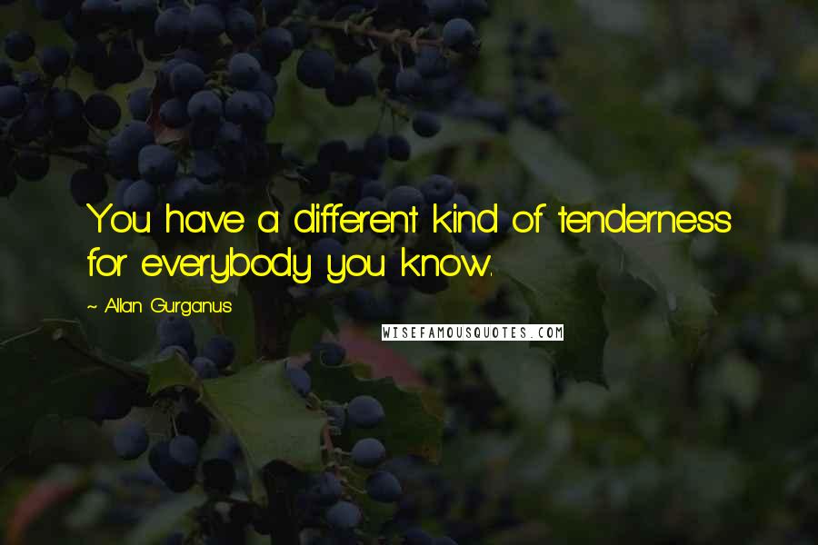 Allan Gurganus Quotes: You have a different kind of tenderness for everybody you know.