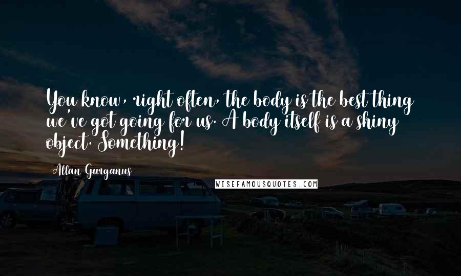 Allan Gurganus Quotes: You know, right often, the body is the best thing we've got going for us. A body itself is a shiny object. Something!