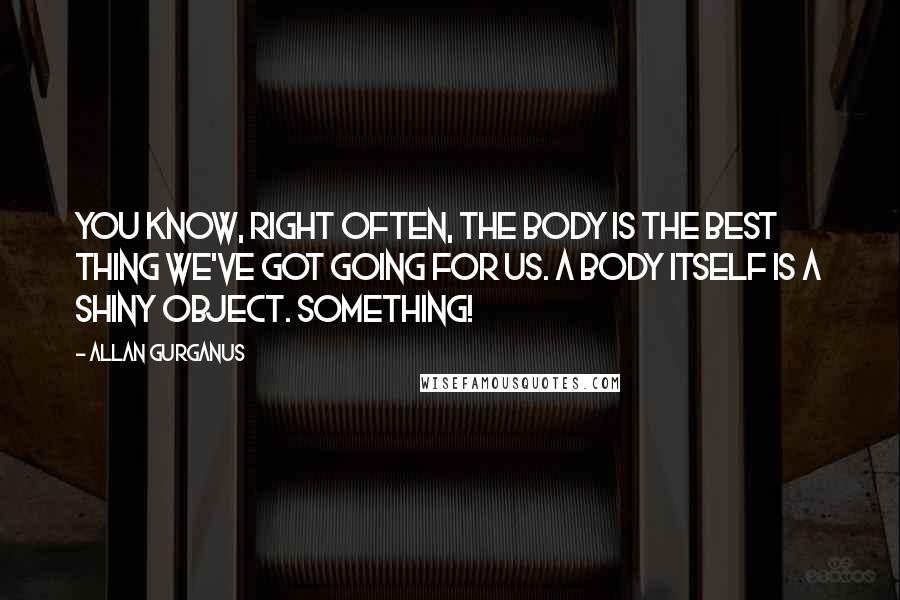 Allan Gurganus Quotes: You know, right often, the body is the best thing we've got going for us. A body itself is a shiny object. Something!