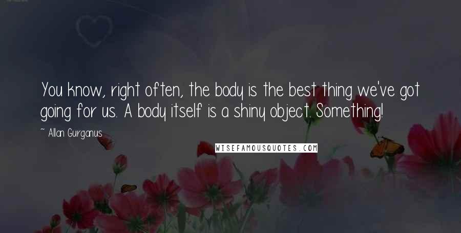 Allan Gurganus Quotes: You know, right often, the body is the best thing we've got going for us. A body itself is a shiny object. Something!