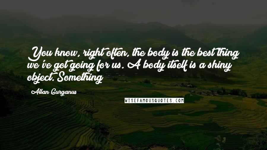 Allan Gurganus Quotes: You know, right often, the body is the best thing we've got going for us. A body itself is a shiny object. Something!