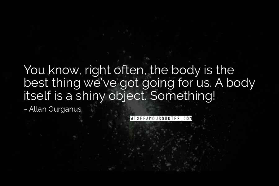 Allan Gurganus Quotes: You know, right often, the body is the best thing we've got going for us. A body itself is a shiny object. Something!