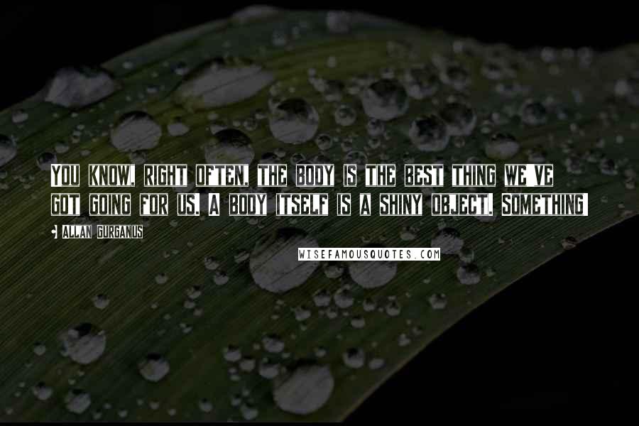 Allan Gurganus Quotes: You know, right often, the body is the best thing we've got going for us. A body itself is a shiny object. Something!