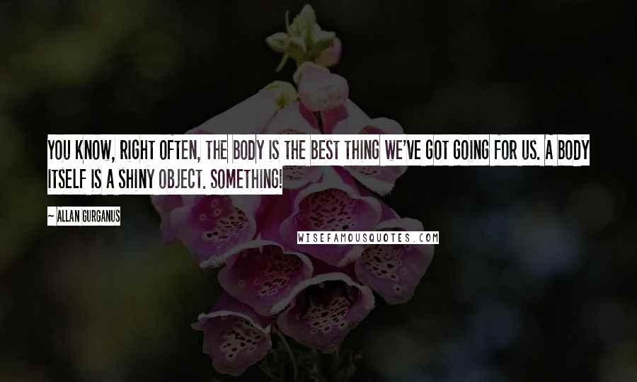 Allan Gurganus Quotes: You know, right often, the body is the best thing we've got going for us. A body itself is a shiny object. Something!