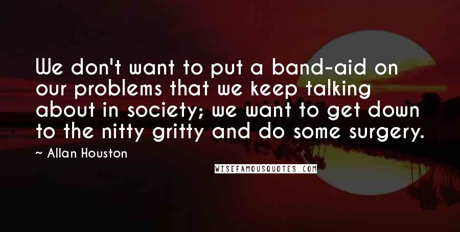 Allan Houston Quotes: We don't want to put a band-aid on our problems that we keep talking about in society; we want to get down to the nitty gritty and do some surgery.