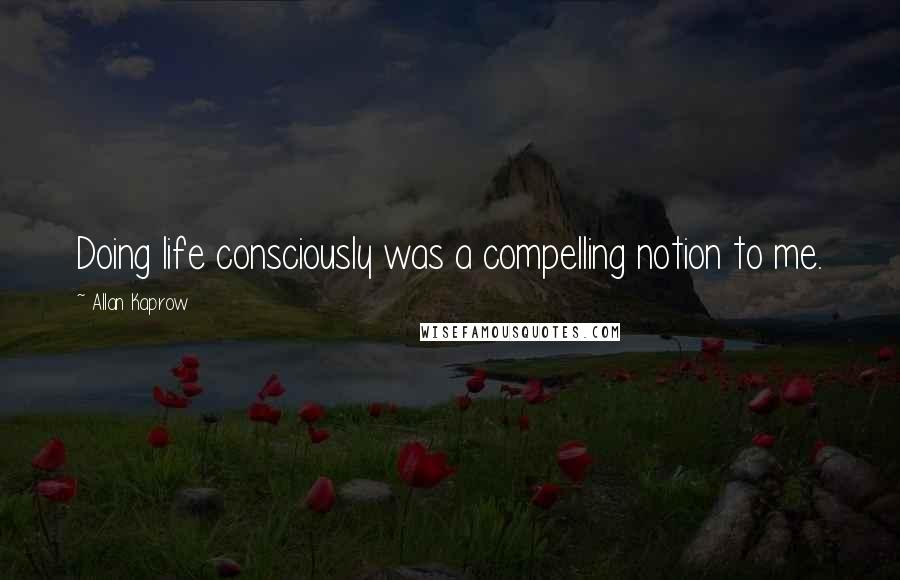 Allan Kaprow Quotes: Doing life consciously was a compelling notion to me.