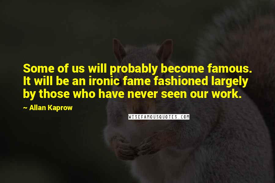 Allan Kaprow Quotes: Some of us will probably become famous. It will be an ironic fame fashioned largely by those who have never seen our work.
